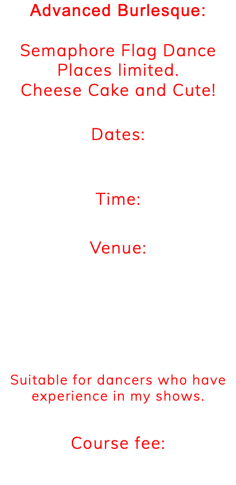 Advanced Burlesque: Semaphore Flag Dance Places limited. Cheese Cake and Cute! ******** Dates: 26th February to 25th March Time: 7.45-9.00 pm on Mondays Venue: Conway Road Methodist Church Hall, Conway Road, Cardiff, CF11 9NT, (opposite Romilly Pub). Suitable for dancers who have experience in my shows. Course fee: £40 per course or £70 for two different sessions.